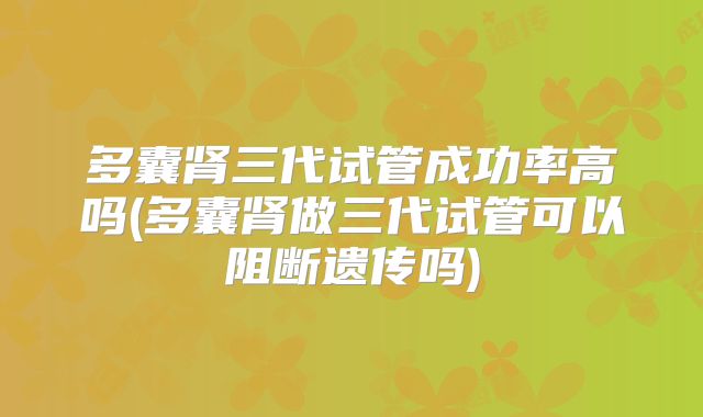 多囊肾三代试管成功率高吗(多囊肾做三代试管可以阻断遗传吗)