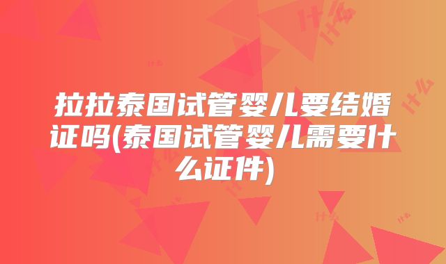 拉拉泰国试管婴儿要结婚证吗(泰国试管婴儿需要什么证件)