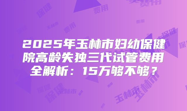 2025年玉林市妇幼保健院高龄失独三代试管费用全解析:15万够不够?