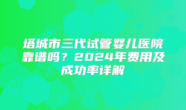 塔城市三代试管婴儿医院靠谱吗？2024年费用及成功率详解