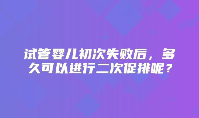 试管婴儿初次失败后，多久可以进行二次促排呢？