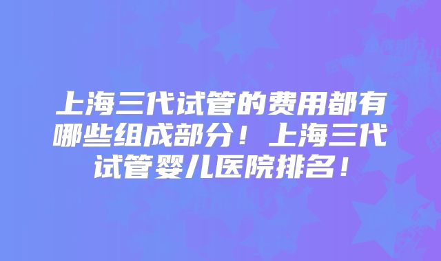 上海三代试管的费用都有哪些组成部分！上海三代试管婴儿医院排名！