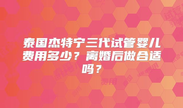泰国杰特宁三代试管婴儿费用多少?离婚后做合适吗?