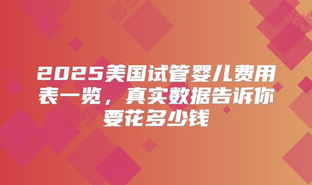 2025美国试管婴儿费用表一览,真实数据告诉你要花多少钱
