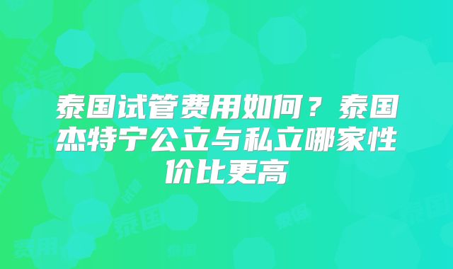 泰国试管费用如何？泰国杰特宁公立与私立哪家性价比更高