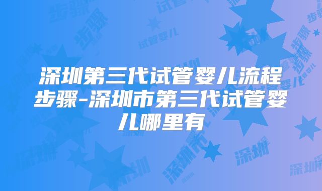深圳第三代试管婴儿流程步骤-深圳市第三代试管婴儿哪里有