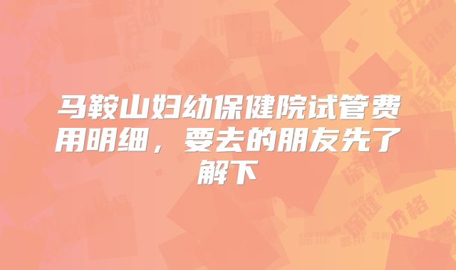 马鞍山妇幼保健院试管费用明细，要去的朋友先了解下