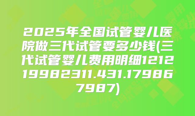 2025年全国试管婴儿医院做三代试管要多少钱(三代试管婴儿费用明细121219982311.431.179867987)