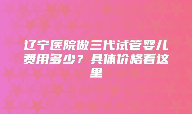 辽宁医院做三代试管婴儿费用多少?具体价格看这里