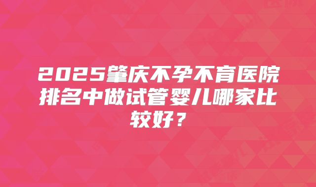 2025肇庆不孕不育医院排名中做试管婴儿哪家比较好？
