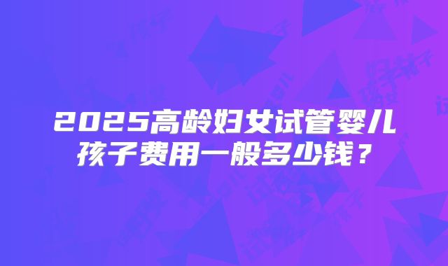 2025高龄妇女试管婴儿孩子费用一般多少钱?