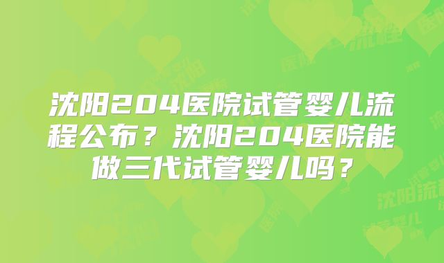 沈阳204医院试管婴儿流程公布？沈阳204医院能做三代试管婴儿吗？