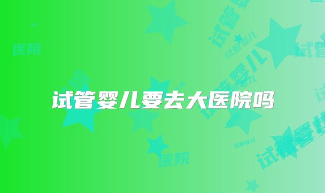 试管婴儿要去大医院吗