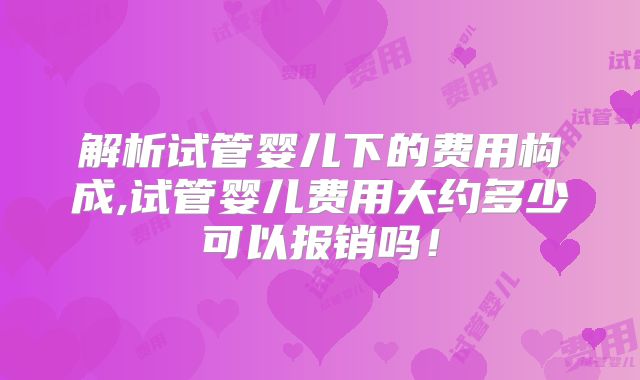 解析试管婴儿下的费用构成,试管婴儿费用大约多少可以报销吗!