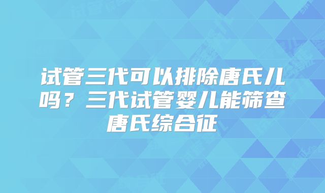 试管三代可以排除唐氏儿吗？三代试管婴儿能筛查唐氏综合征