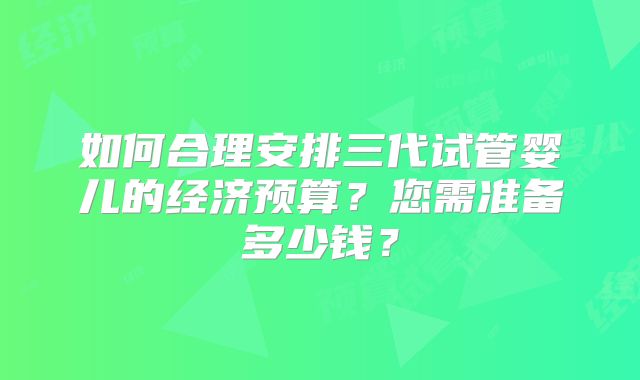 如何合理安排三代试管婴儿的经济预算?您需准备多少钱?