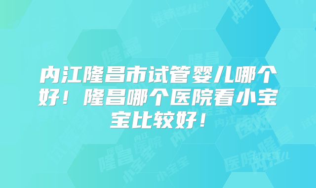 内江隆昌市试管婴儿哪个好!隆昌哪个医院看小宝宝比较好!