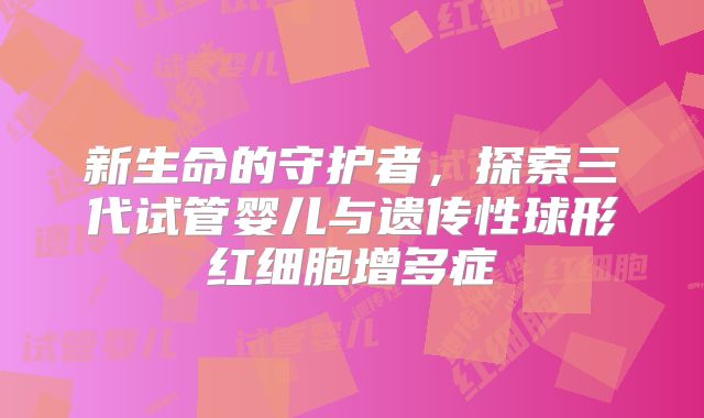 新生命的守护者,探索三代试管婴儿与遗传性球形红细胞增多症