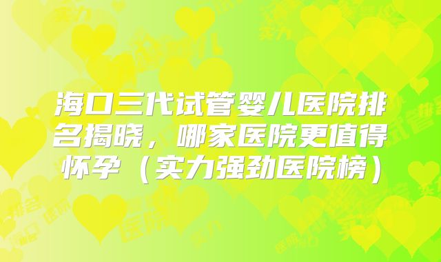 海口三代试管婴儿医院排名揭晓，哪家医院更值得怀孕（实力强劲医院榜）