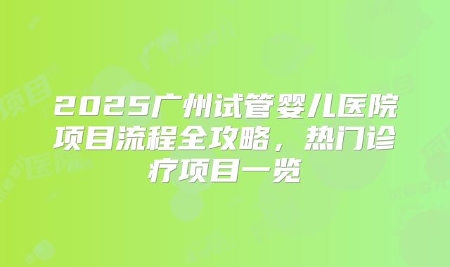 2025广州试管婴儿医院项目流程全攻略,热门诊疗项目一览