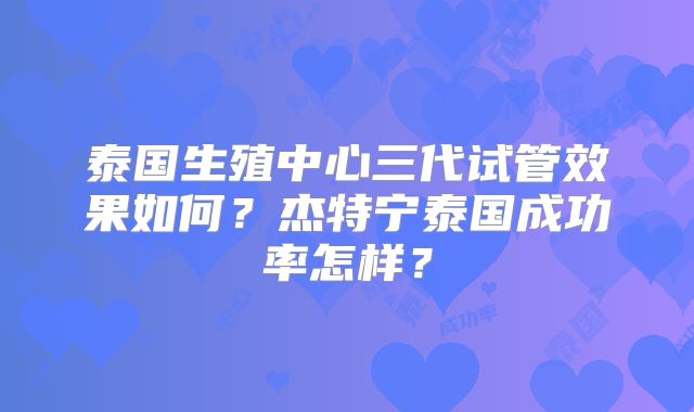 泰国生殖中心三代试管效果如何?杰特宁泰国成功率怎样?