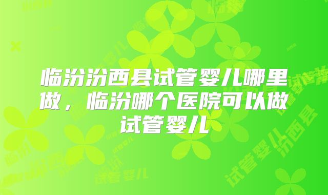 临汾汾西县试管婴儿哪里做,临汾哪个医院可以做试管婴儿