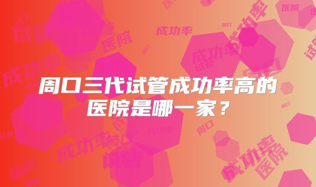周口三代试管成功率高的医院是哪一家?