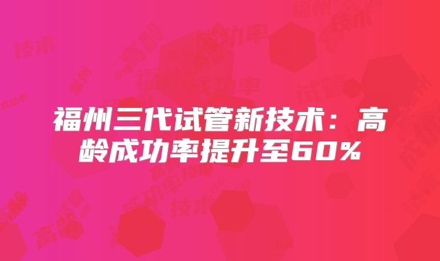 福州三代试管新技术：高龄成功率提升至60%