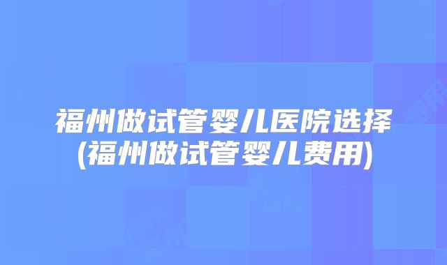 福州做试管婴儿医院选择(福州做试管婴儿费用)