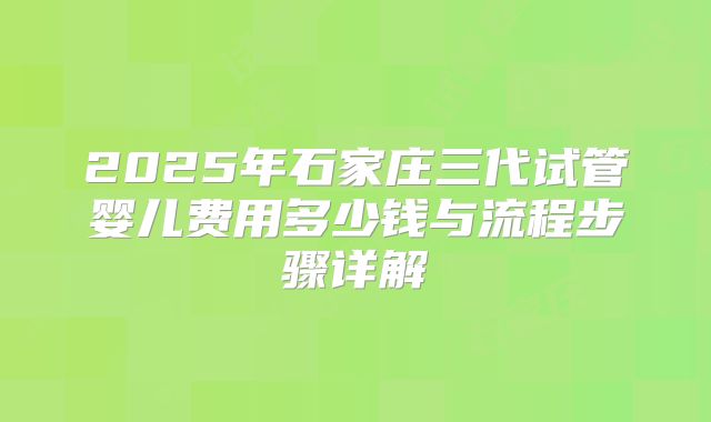 2025年石家庄三代试管婴儿费用多少钱与流程步骤详解