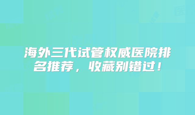 海外三代试管权威医院排名推荐,收藏别错过!