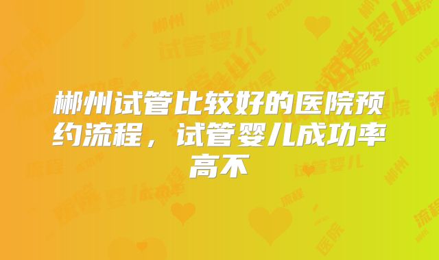 郴州试管比较好的医院预约流程,试管婴儿成功率高不