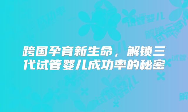 跨国孕育新生命,解锁三代试管婴儿成功率的秘密