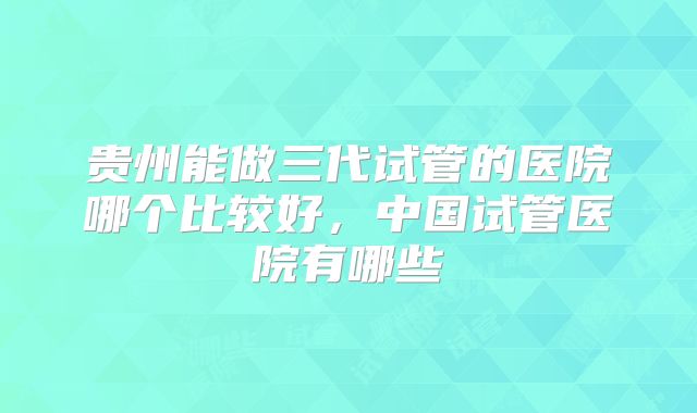 贵州能做三代试管的医院哪个比较好，中国试管医院有哪些