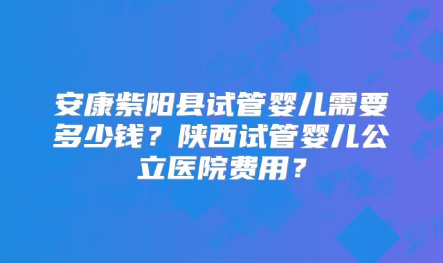安康紫阳县试管婴儿需要多少钱?陕西试管婴儿公立医院费用?