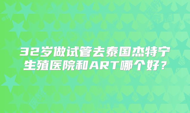 32岁做试管去泰国杰特宁生殖医院和ART哪个好?