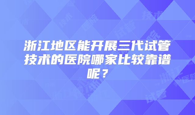 浙江地区能开展三代试管技术的医院哪家比较靠谱呢?