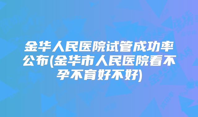 金华人民医院试管成功率公布(金华市人民医院看不孕不育好不好)