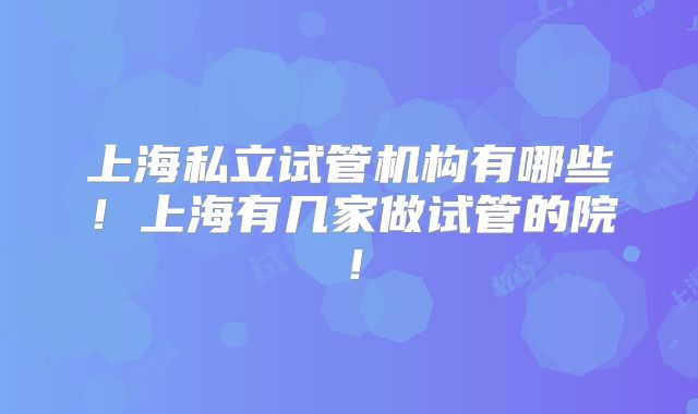上海私立试管机构有哪些!上海有几家做试管的院!