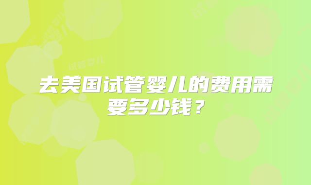 去美国试管婴儿的费用需要多少钱?