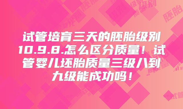 试管培育三天的胚胎级别10.9.8.怎么区分质量!试管婴儿坯胎质量三级八到九级能成功吗!