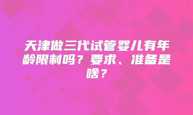 天津做三代试管婴儿有年龄限制吗？要求、准备是啥？