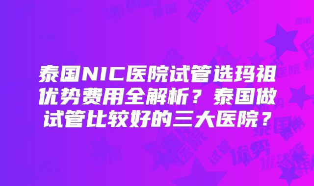 泰国NIC医院试管选玛祖优势费用全解析?泰国做试管比较好的三大医院?