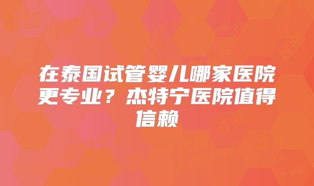 在泰国试管婴儿哪家医院更专业？杰特宁医院值得信赖