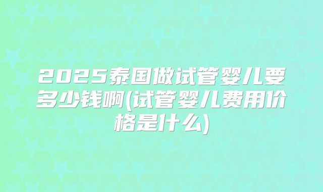 2025泰国做试管婴儿要多少钱啊(试管婴儿费用价格是什么)