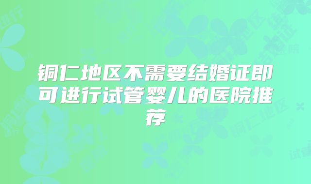铜仁地区不需要结婚证即可进行试管婴儿的医院推荐