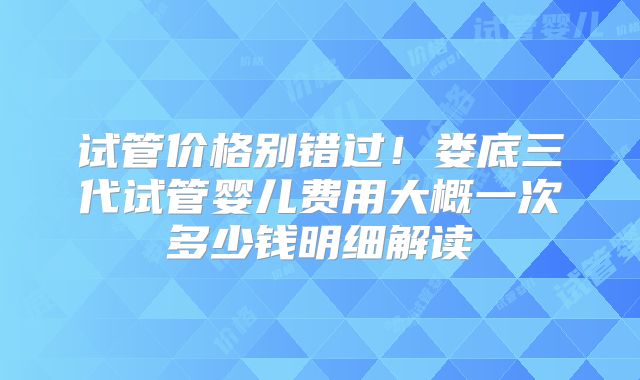 试管价格别错过!娄底三代试管婴儿费用大概一次多少钱明细解读