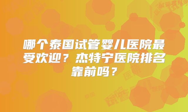 哪个泰国试管婴儿医院最受欢迎？杰特宁医院排名靠前吗？