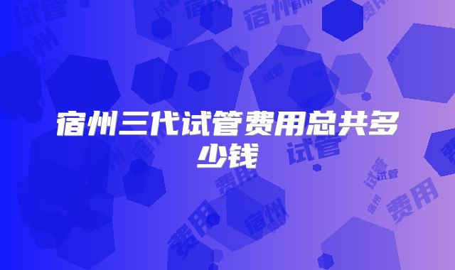 宿州三代试管费用总共多少钱