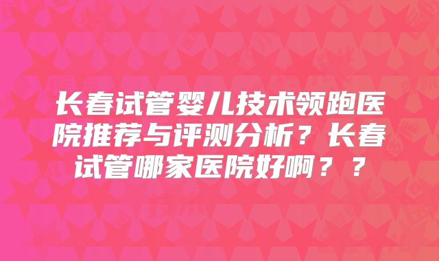 长春试管婴儿技术领跑医院推荐与评测分析?长春试管哪家医院好啊??